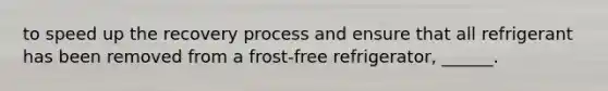 to speed up the recovery process and ensure that all refrigerant has been removed from a frost-free refrigerator, ______.