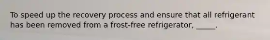 To speed up the recovery process and ensure that all refrigerant has been removed from a frost-free refrigerator, _____.