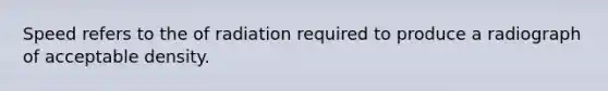 Speed refers to the of radiation required to produce a radiograph of acceptable density.