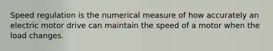 Speed regulation is the numerical measure of how accurately an electric motor drive can maintain the speed of a motor when the load changes.