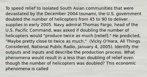 To speed relief to isolated South Asian communities that were devastated by the December 2004​ tsunami, the U.S. government doubled the number of helicopters from 45 to 90 to deliver supplies in early 2005. Navy admiral Thomas​ Fargo, head of the U.S. Pacific​ Command, was asked if doubling the number of helicopters would​ "produce twice as much​ [relief]." He​ predicted, "Maybe pretty close to twice as​ much." ​ (Vicky O'Hara, All Things Considered​, National Public​ Radio, January​ 4, 2005). Identify the outputs and inputs and describe the production process. What phenomena would result in a less than doubling of relief even though the number of helicopters was​ doubled? This economic phenomena is called