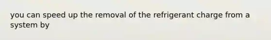 you can speed up the removal of the refrigerant charge from a system by