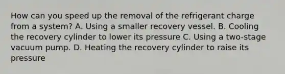 How can you speed up the removal of the refrigerant charge from a system? A. Using a smaller recovery vessel. B. Cooling the recovery cylinder to lower its pressure C. Using a two-stage vacuum pump. D. Heating the recovery cylinder to raise its pressure