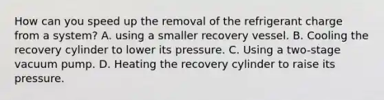 How can you speed up the removal of the refrigerant charge from a system? A. using a smaller recovery vessel. B. Cooling the recovery cylinder to lower its pressure. C. Using a two-stage vacuum pump. D. Heating the recovery cylinder to raise its pressure.