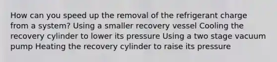 How can you speed up the removal of the refrigerant charge from a system? Using a smaller recovery vessel Cooling the recovery cylinder to lower its pressure Using a two stage vacuum pump Heating the recovery cylinder to raise its pressure