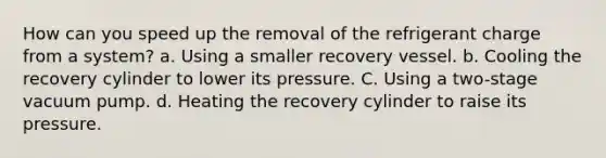 How can you speed up the removal of the refrigerant charge from a system? a. Using a smaller recovery vessel. b. Cooling the recovery cylinder to lower its pressure. C. Using a two-stage vacuum pump. d. Heating the recovery cylinder to raise its pressure.