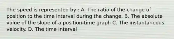 The speed is represented by : A. The ratio of the change of position to the time interval during the change. B. The absolute value of the slope of a position-time graph C. The instantaneous velocity. D. The time Interval