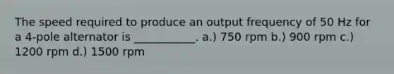 The speed required to produce an output frequency of 50 Hz for a 4-pole alternator is ___________. a.) 750 rpm b.) 900 rpm c.) 1200 rpm d.) 1500 rpm