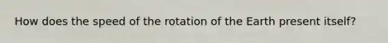 How does the speed of the rotation of the Earth present itself?