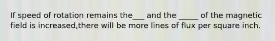 If speed of rotation remains the___ and the _____ of the magnetic field is increased,there will be more lines of flux per square inch.