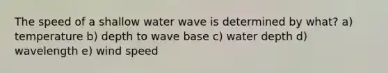 The speed of a shallow water wave is determined by what? a) temperature b) depth to wave base c) water depth d) wavelength e) wind speed