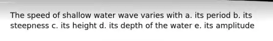 The speed of shallow water wave varies with a. its period b. its steepness c. its height d. its depth of the water e. its amplitude