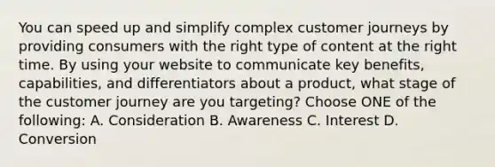 You can speed up and simplify complex customer journeys by providing consumers with the right type of content at the right time. By using your website to communicate key benefits, capabilities, and differentiators about a product, what stage of the customer journey are you targeting? Choose ONE of the following: A. Consideration B. Awareness C. Interest D. Conversion