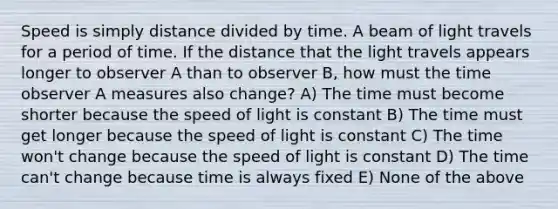 Speed is simply distance divided by time. A beam of light travels for a period of time. If the distance that the light travels appears longer to observer A than to observer B, how must the time observer A measures also change? A) The time must become shorter because the speed of light is constant B) The time must get longer because the speed of light is constant C) The time won't change because the speed of light is constant D) The time can't change because time is always fixed E) None of the above