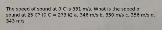 The speed of sound at 0 C is 331 m/s. What is the speed of sound at 25 C? (0 C = 273 K) a. 346 m/s b. 350 m/s c. 356 m/s d. 343 m/s