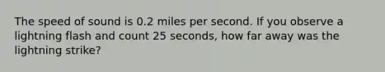 The speed of sound is 0.2 miles per second. If you observe a lightning flash and count 25 seconds, how far away was the lightning strike?