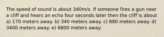 The speed of sound is about 340m/s. If someone fires a gun near a cliff and hears an echo four seconds later then the cliff is about a) 170 meters away. b) 340 meters away. c) 680 meters away. d) 3400 meters away. e) 6800 meters away.