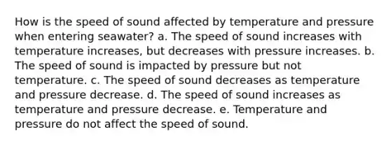 How is the speed of sound affected by temperature and pressure when entering seawater? a. The speed of sound increases with temperature increases, but decreases with pressure increases. b. The speed of sound is impacted by pressure but not temperature. c. The speed of sound decreases as temperature and pressure decrease. d. The speed of sound increases as temperature and pressure decrease. e. Temperature and pressure do not affect the speed of sound.