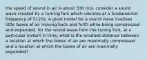 the speed of sound in air is about 330 m/s. consider a sound wave created by a turning fork which vibrates at a fundamental frequency of 512hz. A good model for a sound wave involves little boxes of air moving back and forth while being compressed and expanded. for the sound wave from the tuning fork, at a particular instant in time, what is the smallest distance between a location at which the boxes of air are maximally compressed and a location at which the boxes of air are maximally expanded?