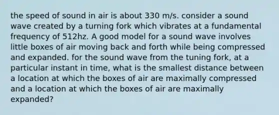 the speed of sound in air is about 330 m/s. consider a sound wave created by a turning fork which vibrates at a fundamental frequency of 512hz. A good model for a sound wave involves little boxes of air moving back and forth while being compressed and expanded. for the sound wave from the tuning fork, at a particular instant in time, what is the smallest distance between a location at which the boxes of air are maximally compressed and a location at which the boxes of air are maximally expanded?