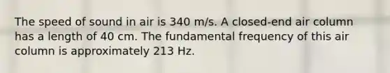 The speed of sound in air is 340 m/s. A closed-end air column has a length of 40 cm. The fundamental frequency of this air column is approximately 213 Hz.