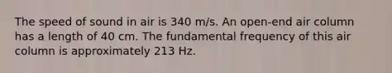 The speed of sound in air is 340 m/s. An open-end air column has a length of 40 cm. The fundamental frequency of this air column is approximately 213 Hz.