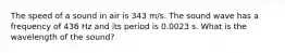 The speed of a sound in air is 343 m/s. The sound wave has a frequency of 436 Hz and its period is 0.0023 s. What is the wavelength of the sound?