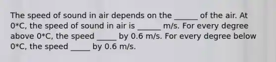 The speed of sound in air depends on the ______ of the air. At 0*C, the speed of sound in air is ______ m/s. For every degree above 0*C, the speed _____ by 0.6 m/s. For every degree below 0*C, the speed _____ by 0.6 m/s.