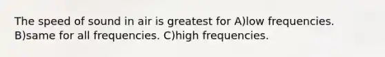 The speed of sound in air is greatest for A)low frequencies. B)same for all frequencies. C)high frequencies.