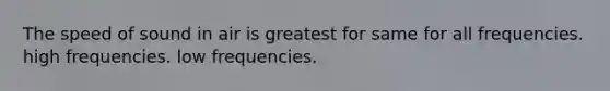 The speed of sound in air is greatest for same for all frequencies. high frequencies. low frequencies.