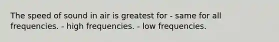 The speed of sound in air is greatest for - same for all frequencies. - high frequencies. - low frequencies.