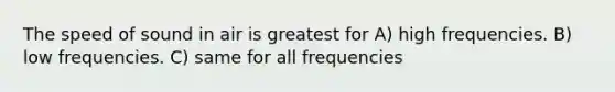 The speed of sound in air is greatest for A) high frequencies. B) low frequencies. C) same for all frequencies