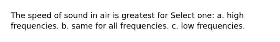 The speed of sound in air is greatest for Select one: a. high frequencies. b. same for all frequencies. c. low frequencies.