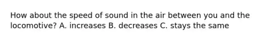 How about the speed of sound in the air between you and the locomotive? A. increases B. decreases C. stays the same