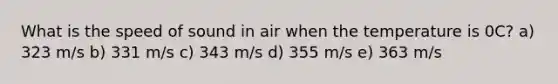 What is the speed of sound in air when the temperature is 0C? a) 323 m/s b) 331 m/s c) 343 m/s d) 355 m/s e) 363 m/s