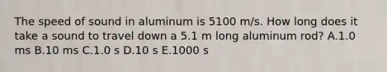 The speed of sound in aluminum is 5100 m/s. How long does it take a sound to travel down a 5.1 m long aluminum rod? A.1.0 ms B.10 ms C.1.0 s D.10 s E.1000 s