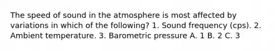 The speed of sound in the atmosphere is most affected by variations in which of the following? 1. Sound frequency (cps). 2. Ambient temperature. 3. Barometric pressure A. 1 B. 2 C. 3