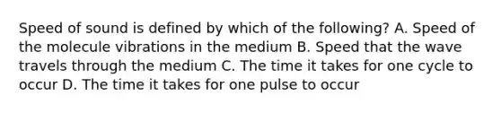 Speed of sound is defined by which of the following? A. Speed of the molecule vibrations in the medium B. Speed that the wave travels through the medium C. The time it takes for one cycle to occur D. The time it takes for one pulse to occur