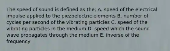 The speed of sound is defined as the: A. speed of the electrical impulse applied to the piezoelectric elements B. number of cycles per second of the vibrating particles C. speed of the vibrating particles in the medium D. speed which the sound wave propagates through the medium E. inverse of the frequency