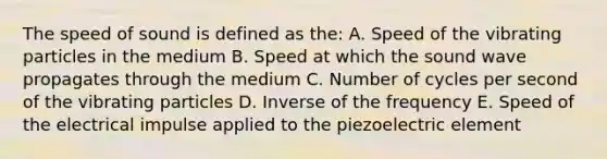 The speed of sound is defined as the: A. Speed of the vibrating particles in the medium B. Speed at which the sound wave propagates through the medium C. Number of cycles per second of the vibrating particles D. Inverse of the frequency E. Speed of the electrical impulse applied to the piezoelectric element