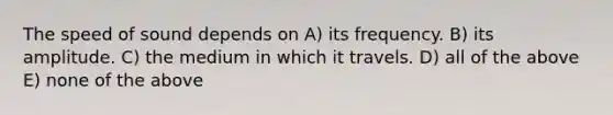 The speed of sound depends on A) its frequency. B) its amplitude. C) the medium in which it travels. D) all of the above E) none of the above