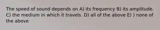 The speed of sound depends on A) its frequency B) its amplitude. C) the medium in which it travels. D) all of the above E) ) none of the above