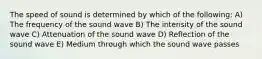 The speed of sound is determined by which of the following: A) The frequency of the sound wave B) The intensity of the sound wave C) Attenuation of the sound wave D) Reflection of the sound wave E) Medium through which the sound wave passes