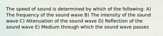 The speed of sound is determined by which of the following: A) The frequency of the sound wave B) The intensity of the sound wave C) Attenuation of the sound wave D) Reflection of the sound wave E) Medium through which the sound wave passes