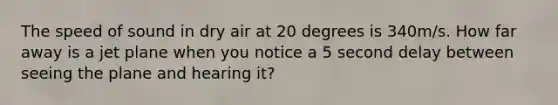 The speed of sound in dry air at 20 degrees is 340m/s. How far away is a jet plane when you notice a 5 second delay between seeing the plane and hearing it?