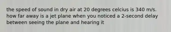 the speed of sound in dry air at 20 degrees celcius is 340 m/s. how far away is a jet plane when you noticed a 2-second delay between seeing the plane and hearing it