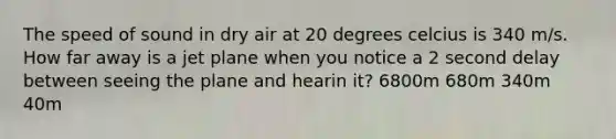 The speed of sound in dry air at 20 degrees celcius is 340 m/s. How far away is a jet plane when you notice a 2 second delay between seeing the plane and hearin it? 6800m 680m 340m 40m