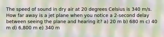 The speed of sound in dry air at 20 degrees Celsius is 340 m/s. How far away is a jet plane when you notice a 2-second delay between seeing the plane and hearing it? a) 20 m b) 680 m c) 40 m d) 6,800 m e) 340 m