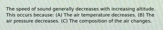 The speed of sound generally decreases with increasing altitude. This occurs because: (A) The air temperature decreases. (B) The air pressure decreases. (C) The composition of the air changes.