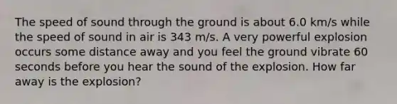 The speed of sound through the ground is about 6.0 km/s while the speed of sound in air is 343 m/s. A very powerful explosion occurs some distance away and you feel the ground vibrate 60 seconds before you hear the sound of the explosion. How far away is the explosion?